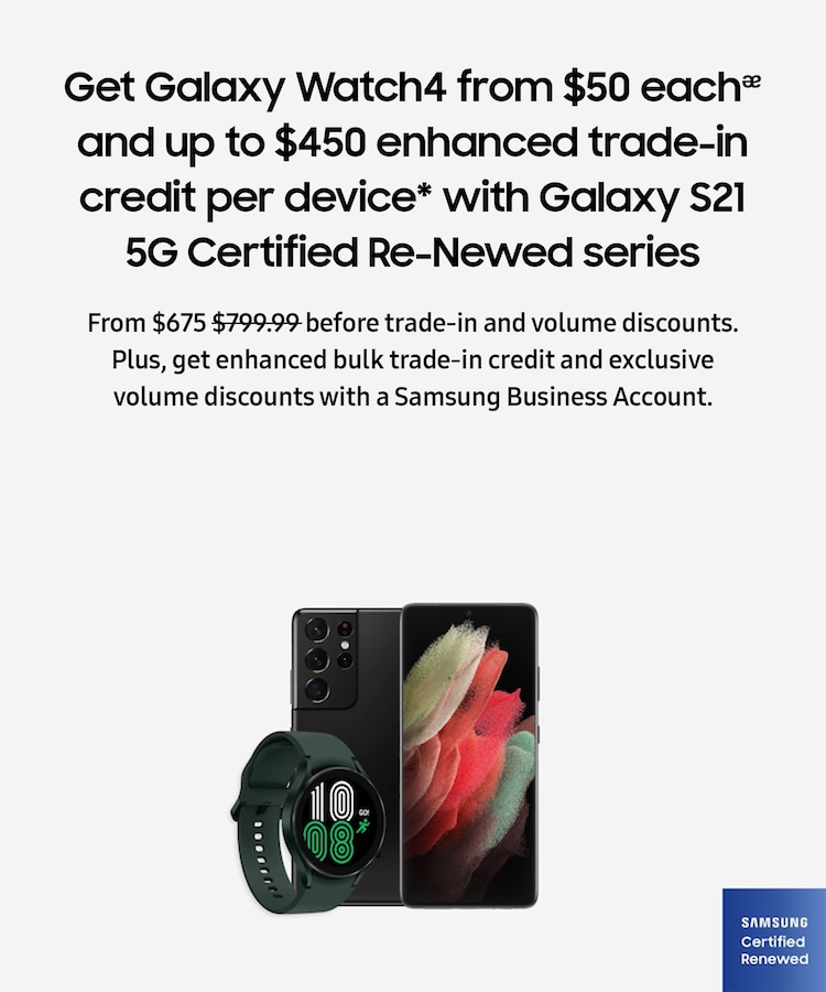 Get Galaxy Watch4 from $50 eachᴂ and up to $450 enhanced trade-in credit per device* with Galaxy S21 5G Certified Re-Newed series